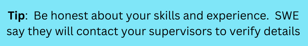 Tip:  Be honest about your skills and experience.  SWE say they will contact your supervisors to verify details. 
